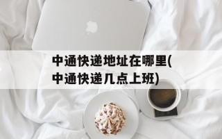中通快递地址在哪里(中通快递几点上班)