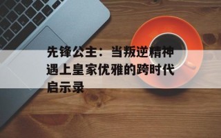 先锋公主：当叛逆精神遇上皇家优雅的跨时代启示录