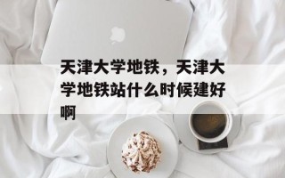 天津大学地铁，天津大学地铁站什么时候建好啊