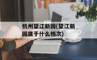 杭州望江新园(望江新园属于什么档次)
