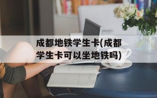 成都地铁学生卡(成都学生卡可以坐地铁吗)