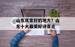 山东风景好的地方？山东十大最受好评景点