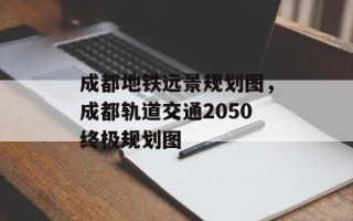 成都地铁远景规划图，成都轨道交通2050终极规划图