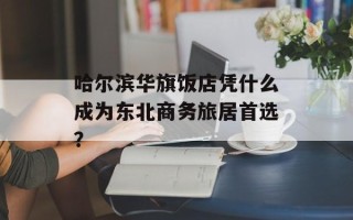 哈尔滨华旗饭店凭什么成为东北商务旅居首选？