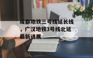 成都地铁三号线延长线，广汉地铁3号线北延最新进展
