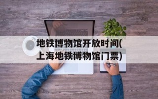 地铁博物馆开放时间(上海地铁博物馆门票)
