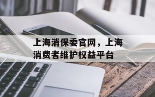 上海消保委官网，上海消费者维护权益平台