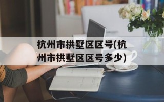 杭州市拱墅区区号(杭州市拱墅区区号多少)