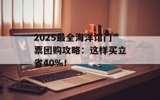 2025最全海洋馆门票团购攻略：这样买立省40%！