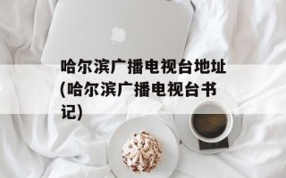 哈尔滨广播电视台地址(哈尔滨广播电视台书记)