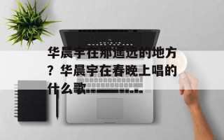 华晨宇在那遥远的地方？华晨宇在春晚上唱的什么歌
