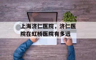 上海济仁医院，济仁医院在虹桥医院有多远