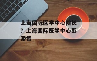 上海国际医学中心院长？上海国际医学中心彭添智