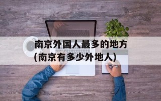 南京外国人最多的地方(南京有多少外地人)