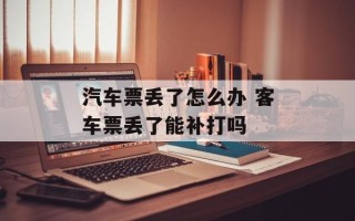 汽车票丢了怎么办 客车票丢了能补打吗