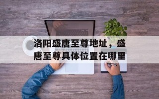 洛阳盛唐至尊地址，盛唐至尊具体位置在哪里