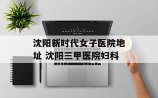 沈阳新时代女子医院地址 沈阳三甲医院妇科
