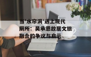 当'水帘洞'遇上现代厕所：吴承恩故居文旅融合的争议与启示