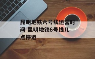 昆明地铁六号线运营时间 昆明地铁6号线几点停运