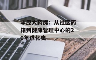 丰原大药房：从社区药箱到健康管理中心的20年进化史
