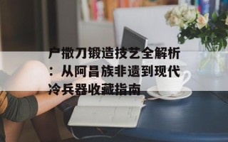 户撒刀锻造技艺全解析：从阿昌族非遗到现代冷兵器收藏指南