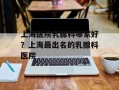 上海医院乳腺科哪家好？上海最出名的乳腺科医院