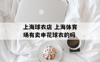 上海球衣店 上海体育场有卖申花球衣的吗