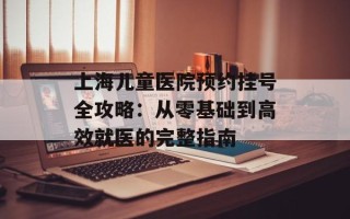 上海儿童医院预约挂号全攻略：从零基础到高效就医的完整指南