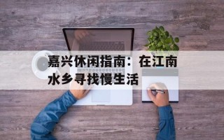 嘉兴休闲指南：在江南水乡寻找慢生活