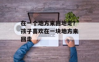 在一个地方来回地走？孩子喜欢在一块地方来回走
