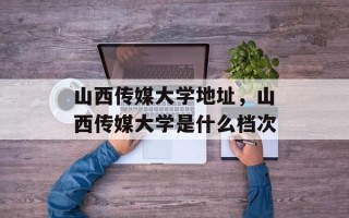 山西传媒大学地址，山西传媒大学是什么档次