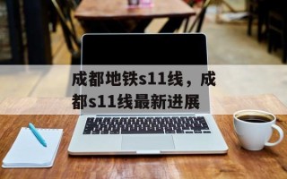 成都地铁s11线，成都s11线最新进展