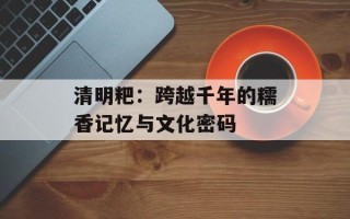 清明粑：跨越千年的糯香记忆与文化密码
