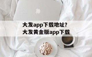大发app下载地址？大发黄金版app下载