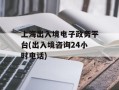 上海出入境电子政务平台(出入境咨询24小时电话)