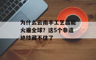 为什么云南手工艺品能火遍全球？这5个非遗绝技藏不住了