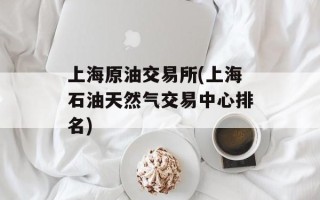 上海原油交易所(上海石油天然气交易中心排名)