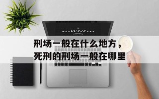 刑场一般在什么地方，死刑的刑场一般在哪里
