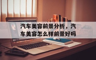 汽车美容前景分析，汽车美容怎么样前景好吗