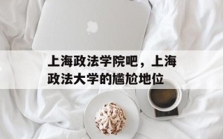 上海政法学院吧，上海政法大学的尴尬地位