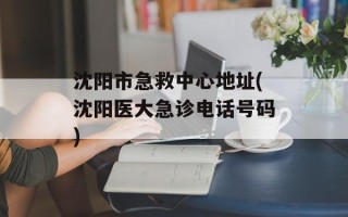 沈阳市急救中心地址(沈阳医大急诊电话号码)