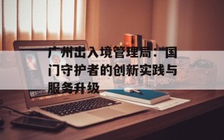 广州出入境管理局：国门守护者的创新实践与服务升级