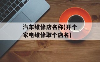 汽车维修店名称(开个家电维修取个店名)