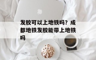 发胶可以上地铁吗？成都地铁发胶能带上地铁吗