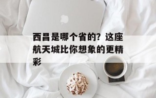 西昌是哪个省的？这座航天城比你想象的更精彩