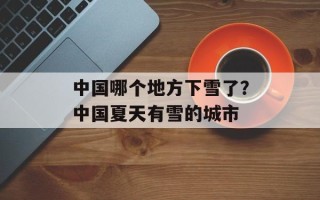 中国哪个地方下雪了？中国夏天有雪的城市