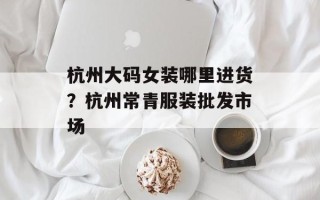 杭州大码女装哪里进货？杭州常青服装批发市场