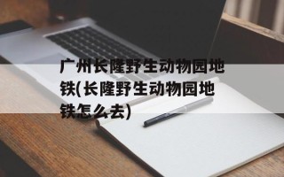 广州长隆野生动物园地铁(长隆野生动物园地铁怎么去)