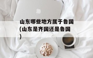 山东哪些地方属于鲁国(山东是齐国还是鲁国)