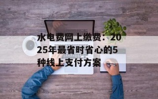 水电费网上缴费：2025年最省时省心的5种线上支付方案